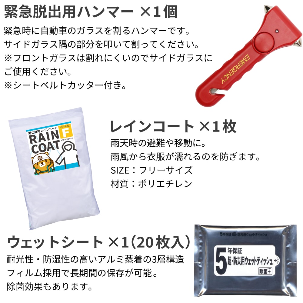 緊急脱出用ハンマー:緊急時に自動車のガラスを割るハンマーです。シートベルトカッター付き。ガラス隅の部分を叩いて割ってください。 レインコート:雨天時の避難や移動に。雨風から衣服が濡れるのを防ぎます。SIZE:フリーサイズ 材質:ポリエチレン ウェットシート:耐光性・防湿性の高いアルミ蒸着の3層構造フィルム採用で長期間の保存が可能。除菌効果もあります。