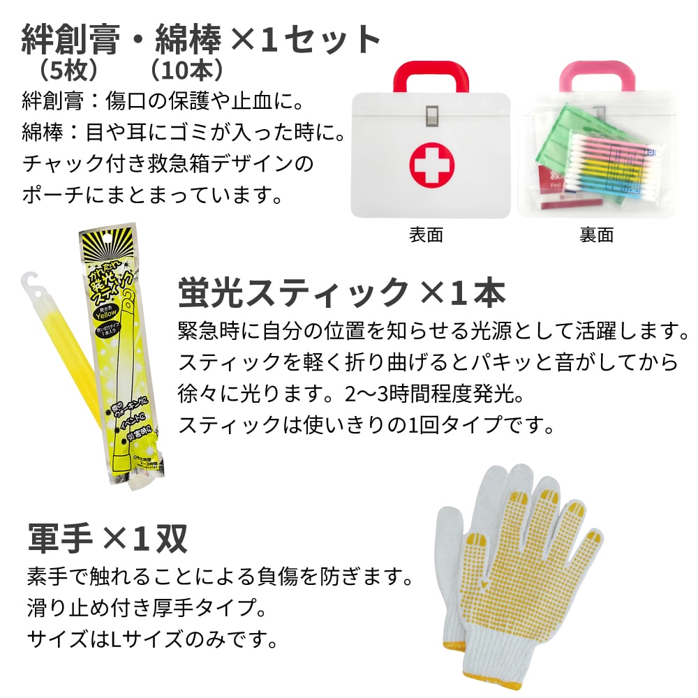 絆創膏:傷口の保護や止血に。綿棒:目や耳にゴミが入った時に。チャック付き救急箱デザインのポーチにまとまっています。 蛍光スティック:緊急時に自分の位置を知らせる光源として活躍します。スティックを軽く折り曲げるとパキッと音がしてから徐々に光ります。2~3時間程度発光。スティックは使いきりの1回タイプです。 軍手:素手で触れることによる負傷を防ぎます。滑り止め付き厚手タイプ。サイズはLサイズのみです。
