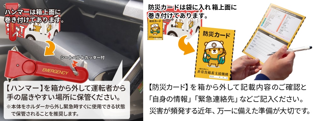 【緊急脱出ハンマー】は箱に巻き付けてあります。箱から外して運転者から手の届きやすい場所に保管ください。【防災カード】は袋に入れて箱上面に巻き付けてあります。箱から外して記載内容の確認と自身の情報や緊急連絡先などご記入ください。災害が頻発する近年、万一に備えた準備が大切です。