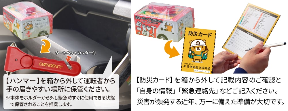 【緊急脱出ハンマー】は箱に巻き付けてあります。箱から外して運転者から手の届きやすい場所に保管ください。【防災カード】は袋に入れて箱上面に巻き付けてあります。箱から外して記載内容の確認と自身の情報や緊急連絡先などご記入ください。災害が頻発する近年、万一に備えた準備が大切です。