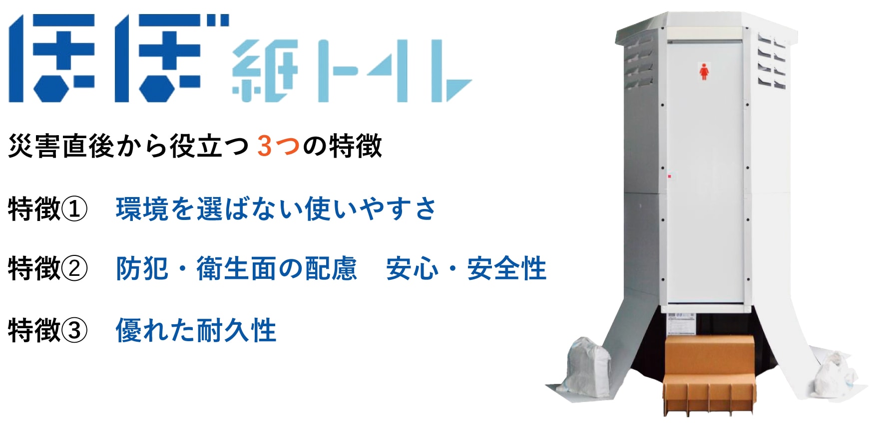 ほぼ紙トイレは災害直後から役立つ3つの特徴があります。 ①環境を選ばない使いやすさ ②防犯・衛生面の配慮。安心・安全性 ③優れた耐久性