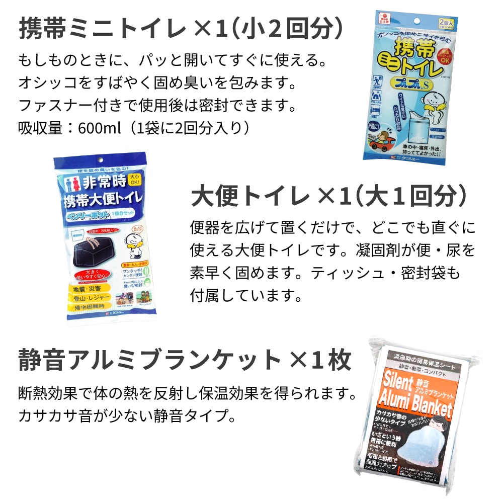 ミニトイレ（小2回）：もしものときに、パッと開いてすぐに使える。オシッコをすばやく固め臭いを包みます。ファスナー付きで使用後は密封できます。吸収量：600ml（1袋に2回分入り） 静音アルミブランケット：断熱効果で体の熱を反射し保温効果を得られます。カサカサ音が少ない静音タイプ。 ホイッスル：弱って大声が出せない時など、95dBの大きな音で救助を求めることができます。首に下げられるストラップは強い力で外れる安全クリップを採用。予期せぬ事故を防ぎます。