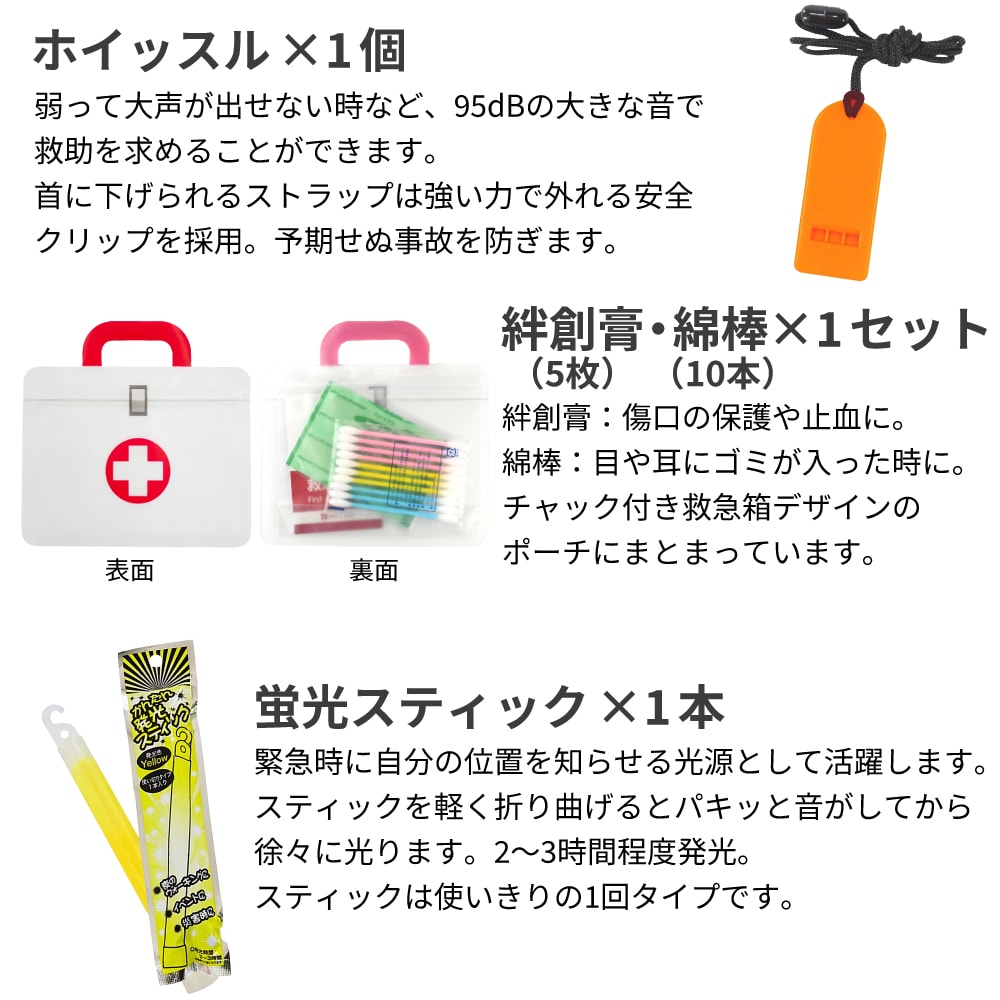 絆創膏：傷口の保護や止血に。綿棒：目や耳にゴミが入った時に。チャック付き救急箱デザインのポーチにまとまっています。 蛍光スティック：緊急時に自分の位置を知らせる光源として活躍します。スティックを軽く折り曲げるとパキッと音がしてから徐々に光ります。2～3時間程度発光。スティックは使いきりの1回タイプです。 軍手：素手で触れることによる負傷を防ぎます。滑り止め付き厚手タイプ。サイズはLサイズのみです。
