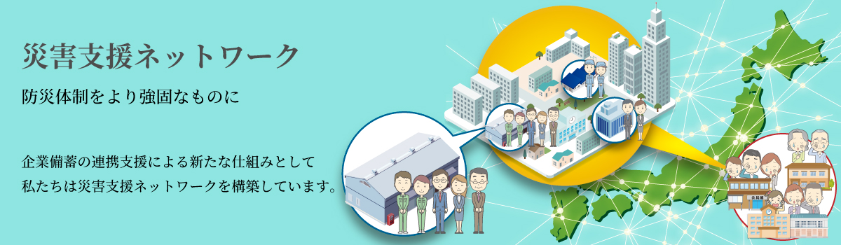 私たちは、いのちを守るため災いを防ぐ防災体制を強固なものにする活動をしています。災害支援ネットワークは企業備蓄が連携することで災害発生時の地域・全国支援を迅速に行う仕組みです。