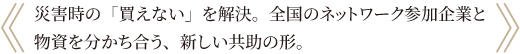 災害時、ネットワーク参加企業間で備蓄品を有償支援できる仕組みです。災害時に防災用品を手配する新たなルート確保となり、企業のリスク分散に繋がります。